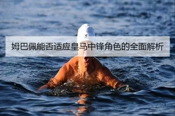 姆巴佩能否适应皇马中锋角色的全面解析
